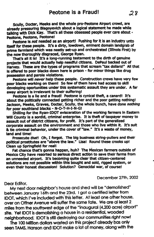 Peotone Is a Fraud! 23 Scully, Docter, Meeks and the whole pro-Peotane Alrport crowd, are aiready pressuring Blagoyevich about a logical statement he made while taiking with Dick Kay. That’s all these obsessed people ever care about - Peatone, Peatone, Peotonel Peotone Is not needed as an airport! Pushing for It Is an Industry unto Itself for these people. It’s a dirty, lowdown, eminent domain landgrab of prime farmiand which was neatly set-up and orchestrated (Tilinois First) by the now thoroughly disgraced, George Ryan. ‘That’s all Its!_1t’s a long-running testament to the dirth of genuine ‘proects that would actually help needful citizens. DePaul backed out of Harvey. These are the types of programs that scream “tax dollarst” All that i offered to poor blacks down here s prison - for minor things llke drug possession and parole violations. Peotone will never help these people. Construction crews have very few poor blacks working on them! So few of them have had access to skill developing oportunities under this systematic assault they are under. A far away airport Is irelevant to thelr suffering! Peotone Is a lle and a fraud!_Pectone is cynical the®t, a canard! It’s abaut the politically connected getting richer and the poor getting nothing! Jackson, Meeks, Graves, Docter, Scully, the whole bunch, have done nothing for poor southiand blacks - N-O-T-H-I-N-GI Shilling for the Ryan-IDOT evisceration of the warking farmers in Easten Will County Is a sordid, criminal enterprise. 1t is theft of taxpayer money to assault out of district citizens, for profit. It’s part of the generalized corporate assault on the environment and those who live within It. s sult 8 tie crtminal behavior, under the cover of “law.” It’s a waste of money, tand and time! Prosecute that! Oh, I forgot. The big business string-pullers and their political prostitutes are “above the law.” Lisal Round these crooks up! Clean up Springfleld for reall Fat chance that’s gonna happen, huh? The Mexican farmers outside of Mexico City have resorted to serious direct action to save their farms from an unneeded airport. It’s becoming quite clear that citizen-centered solutions are ot possible within this bought and sold, rigged system, or even thelr honest discussion! Solution? Genocidal war, of course! December 27th, 2002 Dear Editor, My next door neighbor’s house and shed will be “demolished” between January 16th and the 23rd. | got a cerlified letter from IDOT, which I’ve included with this letter. At least one other house, over on Offner Avenue wil suffer the same fate. We are al least 2 miles from the southwest edge of the “inaugural (4,200 acre) dirport” site. Yet IDOT is demolishing o house in a residential, wooded neighborhood: IDOT is still destroying our communities right now! ‘The 100 Million doliars wasted on this project already bas only seen TAMS, Hanson and IDOT make a lot of money, along with the